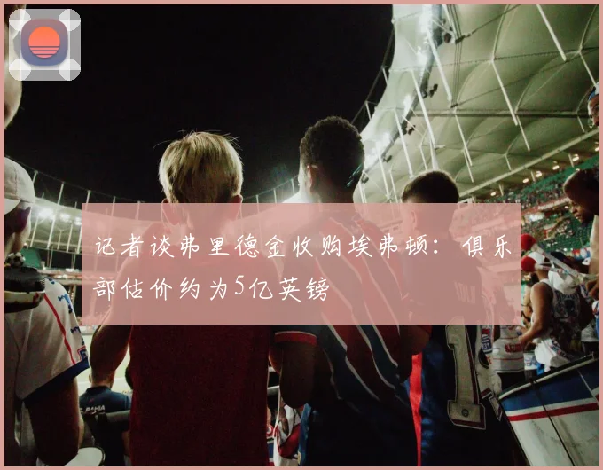记者谈弗里德金收购埃弗顿：俱乐部估价约为5亿英镑