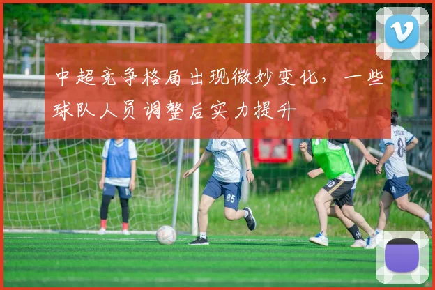 中超竞争格局出现微妙变化，一些球队人员调整后实力提升