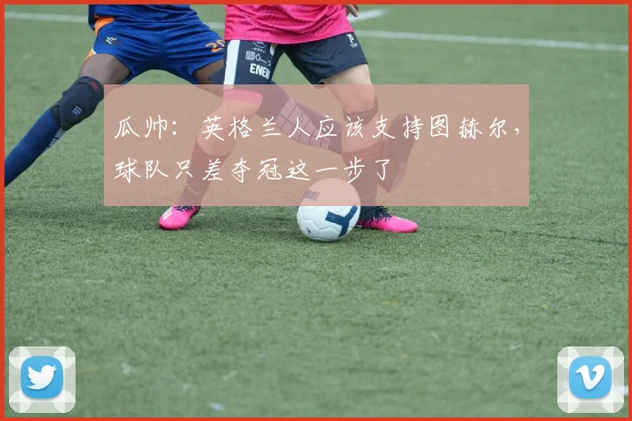 瓜帅：英格兰人应该支持图赫尔，球队只差夺冠这一步了