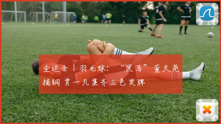 全运会｜羽毛球：“黑马”董天尧摘铜 贾一凡集齐三色奖牌