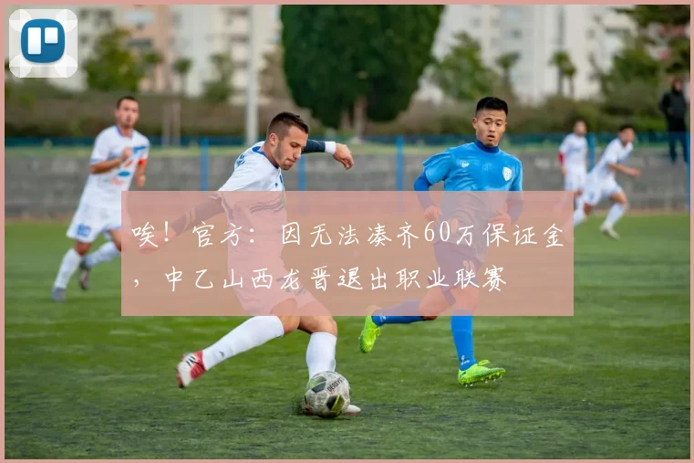 唉！官方：因无法凑齐60万保证金，中乙山西龙晋退出职业联赛