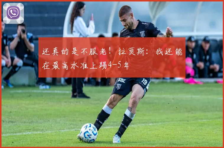 还真的是不服老！拉莫斯：我还能在最高水准上踢4-5年