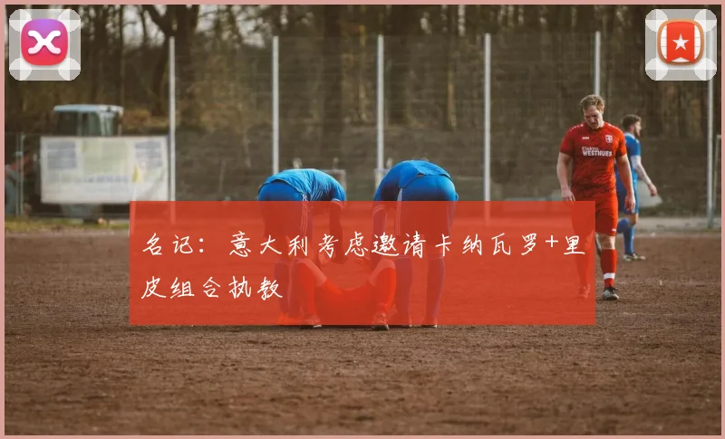 名记：意大利考虑邀请卡纳瓦罗+里皮组合执教