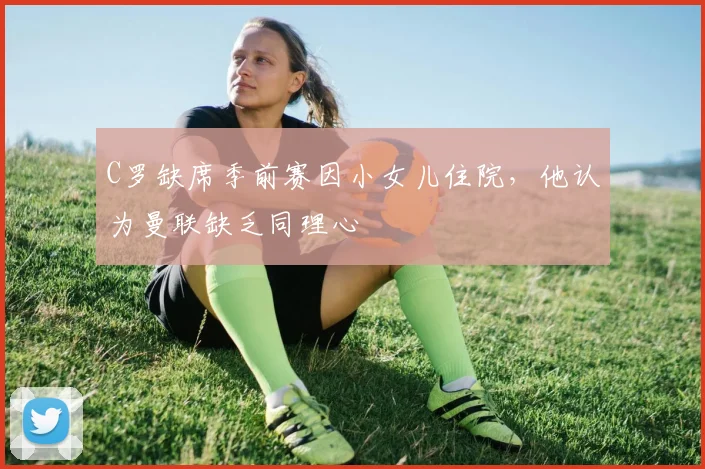 C罗缺席季前赛因小女儿住院，他认为曼联缺乏同理心