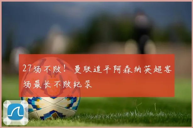 27场不败！曼联追平阿森纳英超客场最长不败纪录