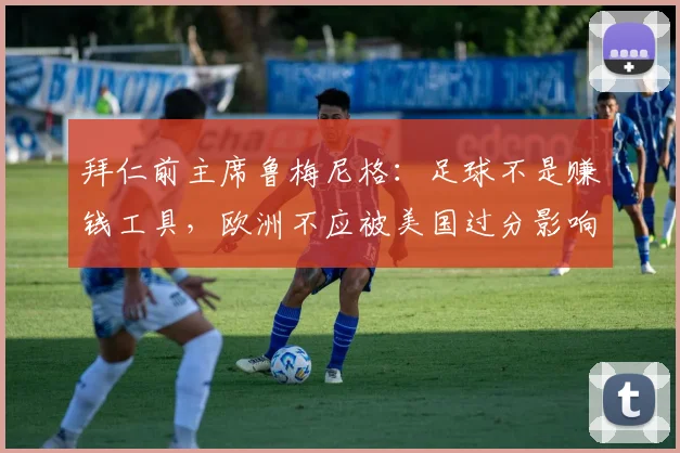 拜仁前主席鲁梅尼格：足球不是赚钱工具，欧洲不应被美国过分影响