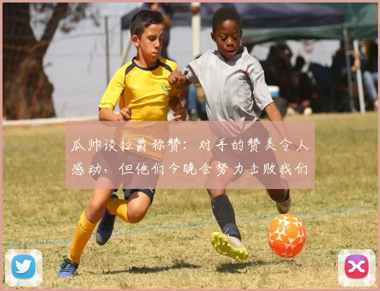 瓜帅谈拉爵称赞：对手的赞美令人感动，但他们今晚会努力击败我们