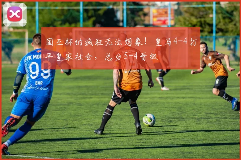 国王杯的疯狂无法想象！皇马4-4打平皇家社会，总分5-4晋级