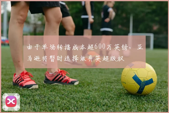 由于单场转播成本超600万英镑，亚马逊将暂时选择放弃英超版权
