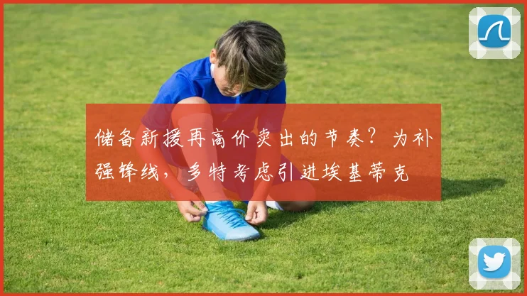 储备新援再高价卖出的节奏？为补强锋线，多特考虑引进埃基蒂克