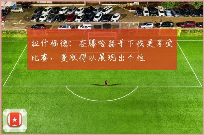 拉什福德：在滕哈赫手下我更享受比赛，曼联得以展现出个性