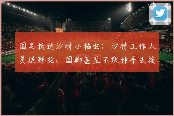 国足抵达沙特小插曲：沙特工作人员送鲜花，国脚甚至不敢伸手去接