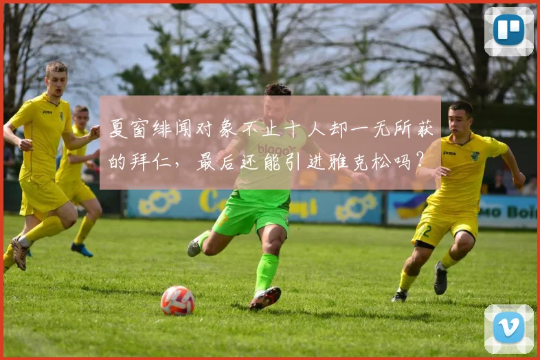 夏窗绯闻对象不止十人却一无所获的拜仁，最后还能引进雅克松吗？