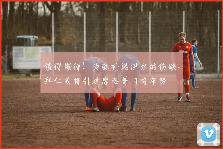 值得期待！为弥补诺伊尔的伤缺，拜仁或将引进摩洛哥门将布努