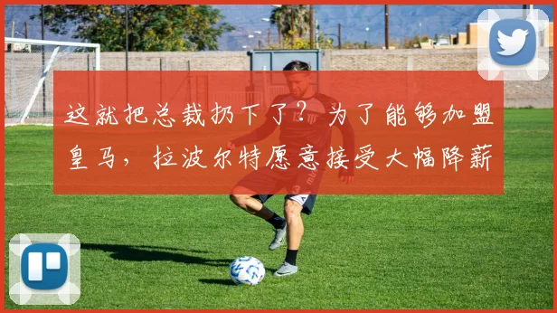 这就把总裁扔下了？为了能够加盟皇马，拉波尔特愿意接受大幅降薪