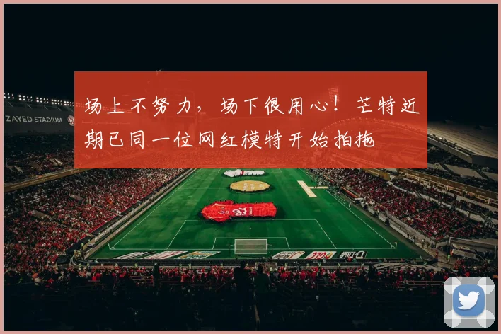 场上不努力，场下很用心！芒特近期已同一位网红模特开始拍拖