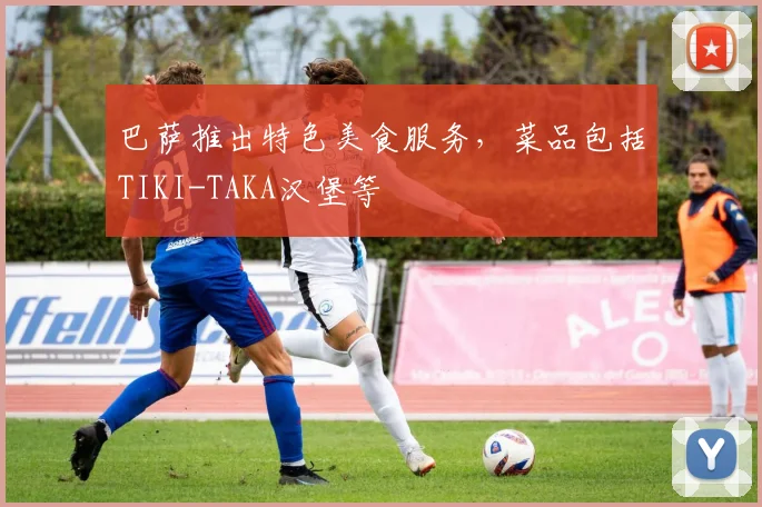 巴萨推出特色美食服务，菜品包括TIKI-TAKA汉堡等
