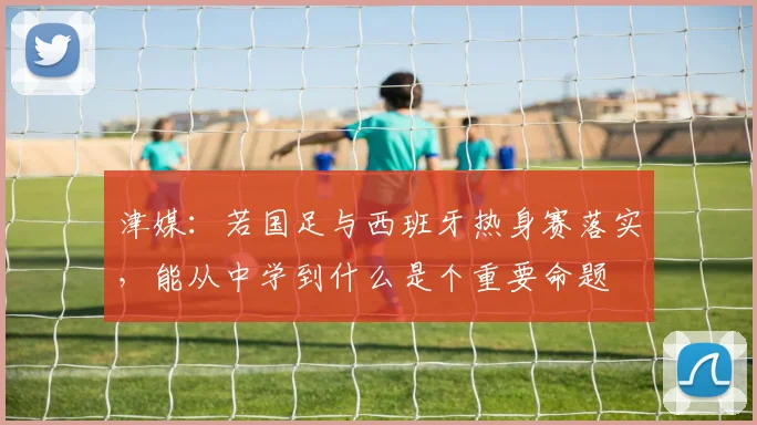 津媒：若国足与西班牙热身赛落实，能从中学到什么是个重要命题