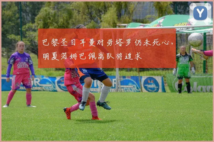 巴黎圣日耳曼对劳塔罗仍未死心，明夏若姆巴佩离队将追求