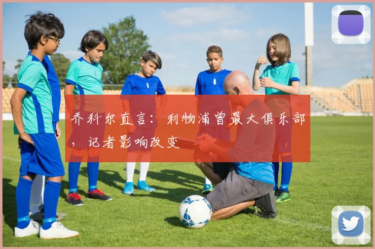 乔科尔直言：利物浦曾最大俱乐部，记者影响改变