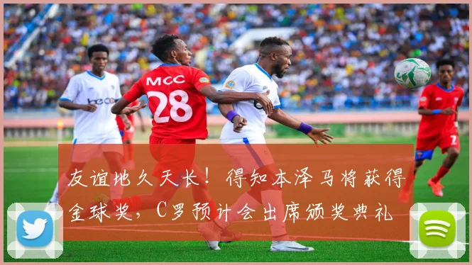 友谊地久天长！得知本泽马将获得金球奖，C罗预计会出席颁奖典礼