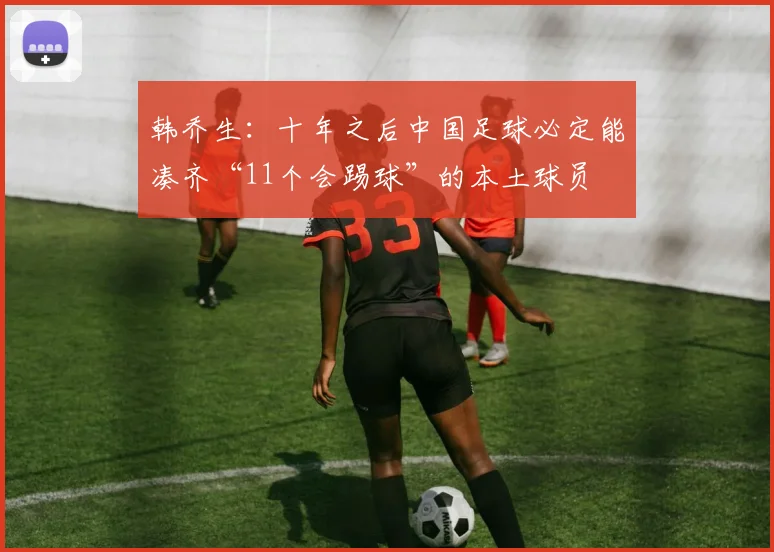 韩乔生：十年之后中国足球必定能凑齐“11个会踢球”的本土球员