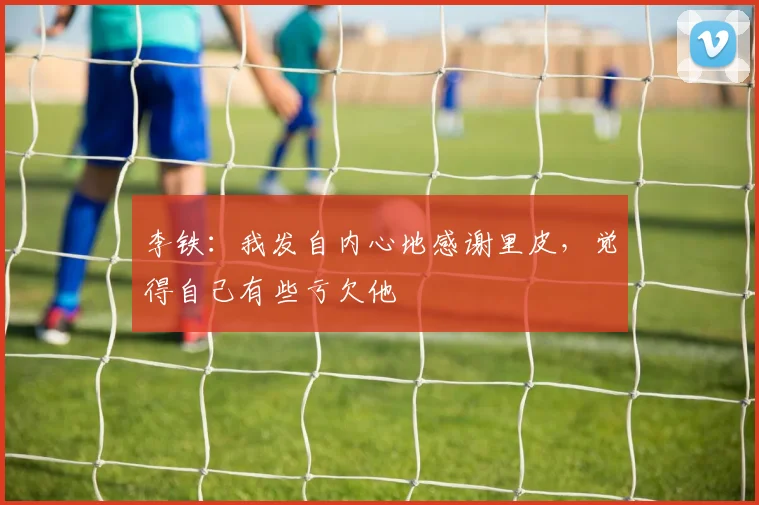 李铁：我发自内心地感谢里皮，觉得自己有些亏欠他