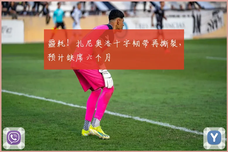 噩耗！扎尼奥洛十字韧带再撕裂，预计缺席六个月