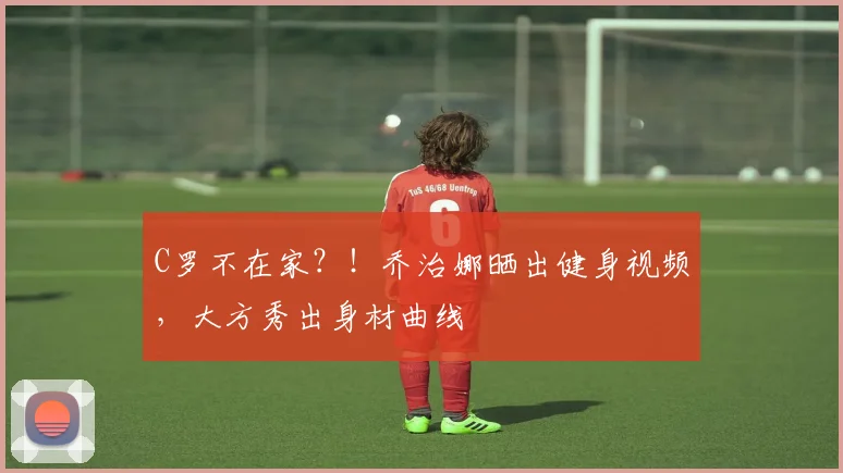 C罗不在家？！乔治娜晒出健身视频，大方秀出身材曲线