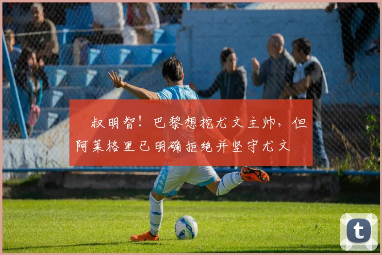 囧叔明智！巴黎想挖尤文主帅，但阿莱格里已明确拒绝并坚守尤文